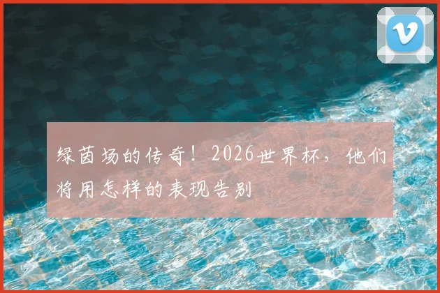 绿茵场的传奇！2026世界杯，他们将用怎样的表现告别