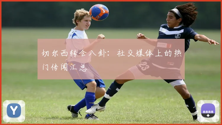 切尔西转会八卦：社交媒体上的热门传闻汇总