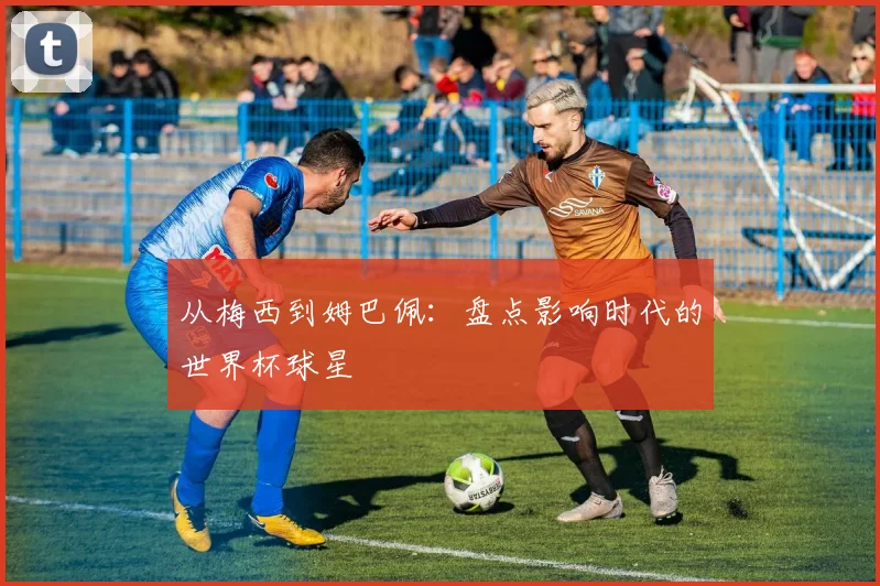 从梅西到姆巴佩：盘点影响时代的世界杯球星