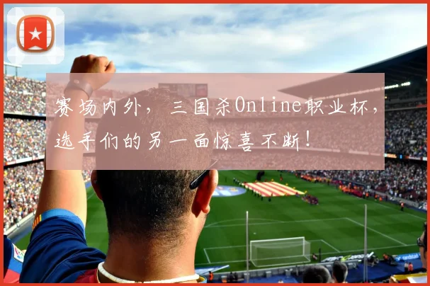 赛场内外，三国杀Online职业杯，选手们的另一面惊喜不断！