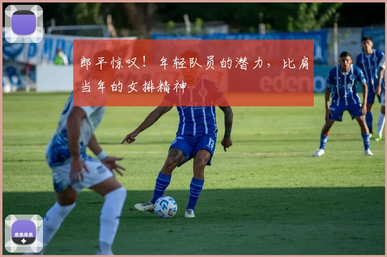 郎平惊叹！年轻队员的潜力，比肩当年的女排精神