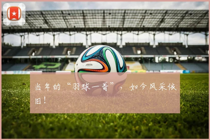 当年的“羽球一哥”，如今风采依旧！