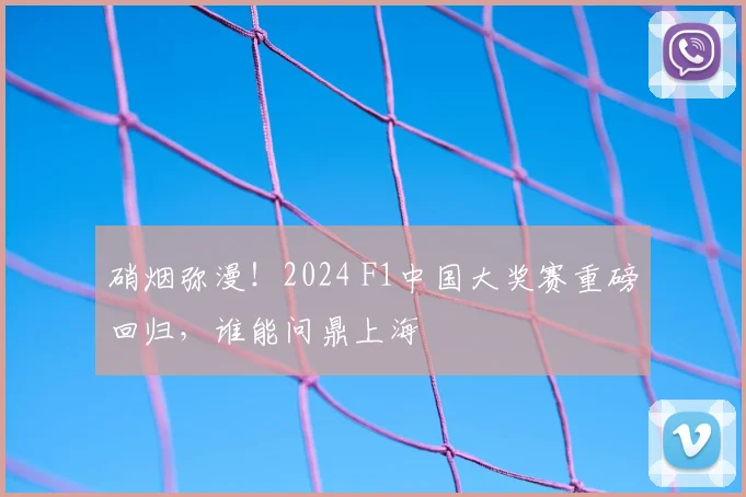 硝烟弥漫!2024 F1中国大奖赛重磅回归,谁能问鼎上海