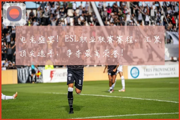 电竞盛宴！ESL职业联赛赛程，汇聚顶尖选手，争夺最高荣誉！