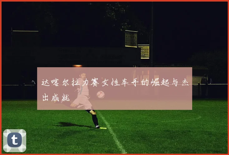 达喀尔拉力赛女性车手的崛起与杰出成就