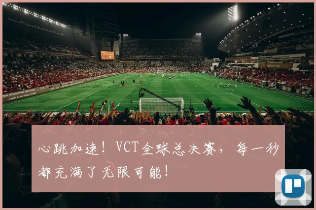 心跳加速！VCT全球总决赛，每一秒都充满了无限可能！