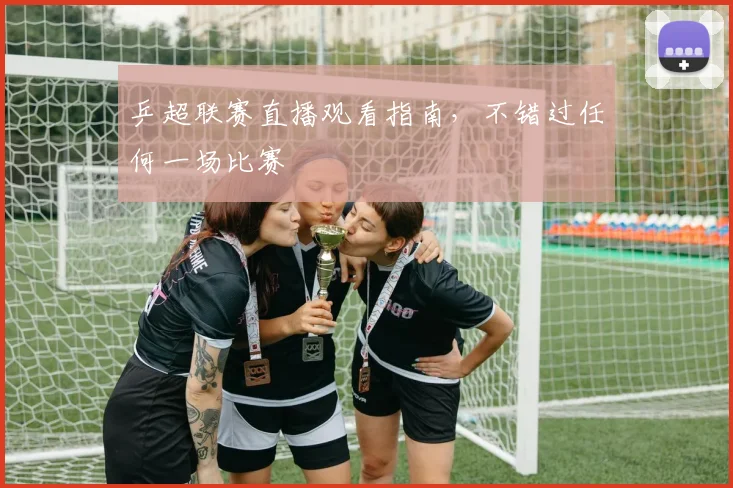 乒超联赛直播观看指南，不错过任何一场比赛