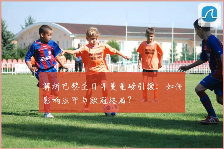 解析巴黎圣日耳曼重磅引援：如何影响法甲与欧冠格局？