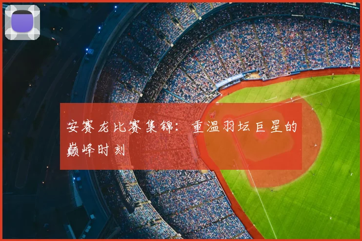 安赛龙比赛集锦：重温羽坛巨星的巅峰时刻
