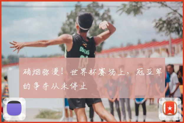 硝烟弥漫!世界杯赛场上,冠亚军的争夺从未停止