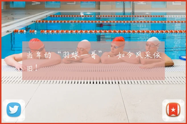 当年的“羽球一哥”，如今风采依旧！