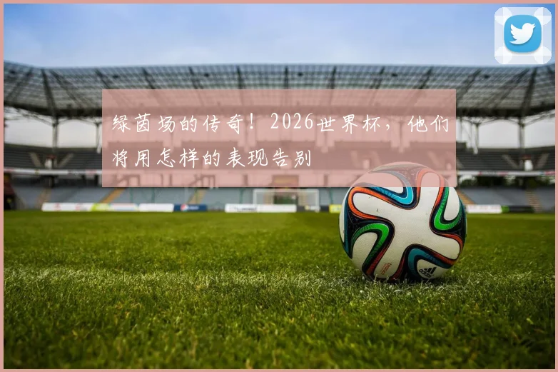 绿茵场的传奇！2026世界杯，他们将用怎样的表现告别