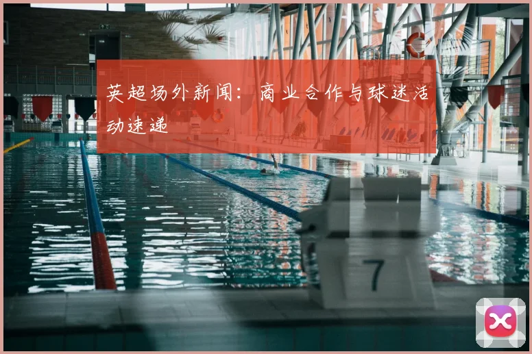 英超场外新闻：商业合作与球迷活动速递