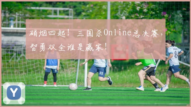硝烟四起!三国杀Online总决赛,智勇双全谁是赢家!