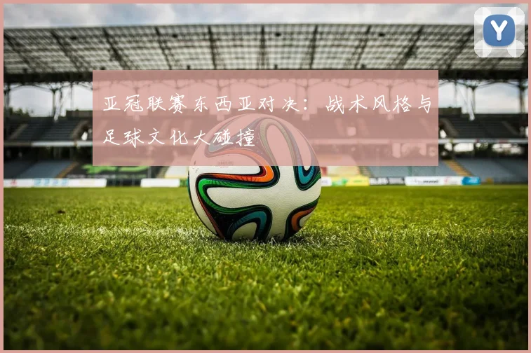 亚冠联赛东西亚对决：战术风格与足球文化大碰撞