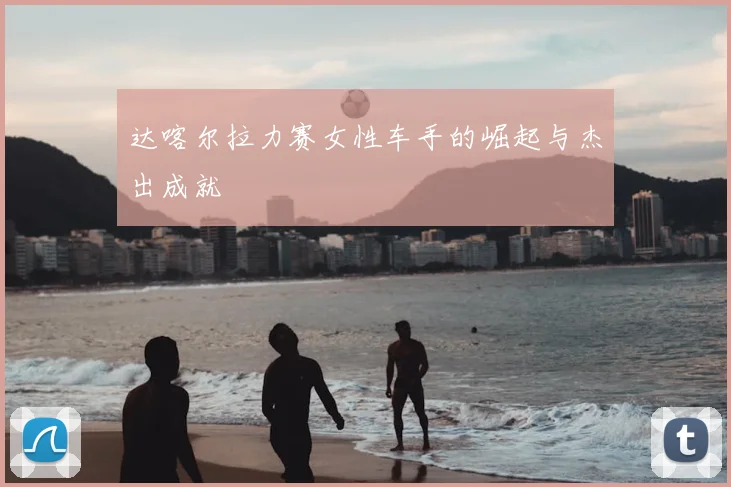 达喀尔拉力赛女性车手的崛起与杰出成就
