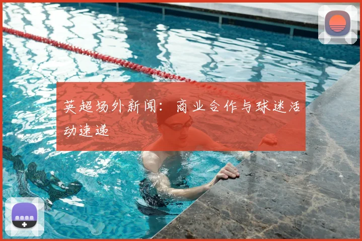 英超场外新闻：商业合作与球迷活动速递