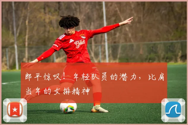 郎平惊叹！年轻队员的潜力，比肩当年的女排精神