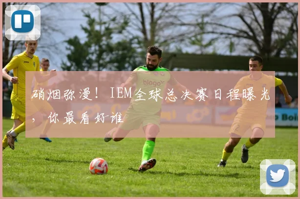 硝烟弥漫!IEM全球总决赛日程曝光,你最看好谁