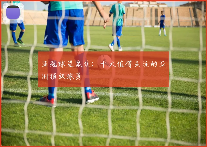 亚冠球星聚焦：十大值得关注的亚洲顶级球员