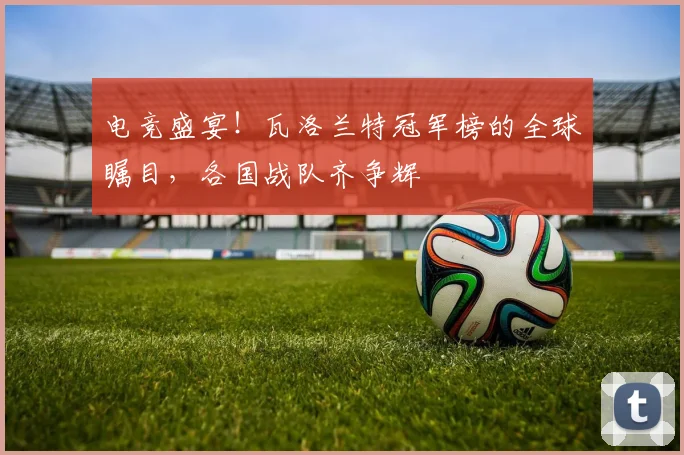 电竞盛宴！瓦洛兰特冠军榜的全球瞩目，各国战队齐争辉