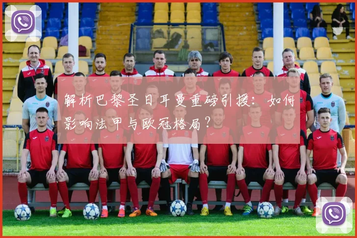 解析巴黎圣日耳曼重磅引援：如何影响法甲与欧冠格局？