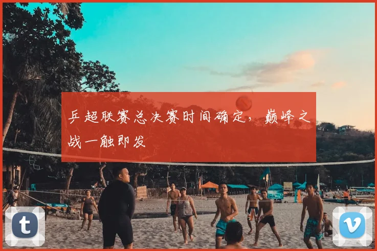 乒超联赛总决赛时间确定，巅峰之战一触即发