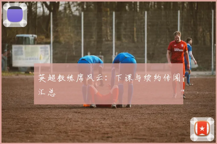 英超教练席风云：下课与续约传闻汇总