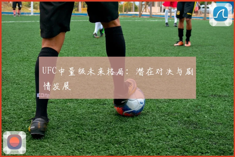 UFC中量级未来格局：潜在对决与剧情发展