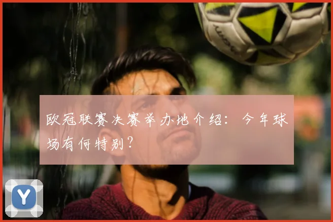 欧冠联赛决赛举办地介绍：今年球场有何特别？