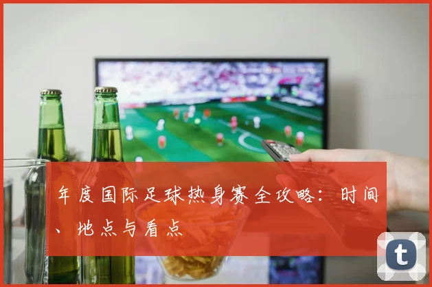 年度国际足球热身赛全攻略:时间、地点与看点