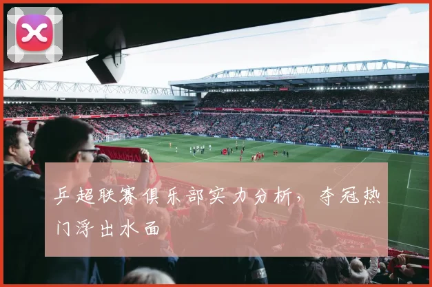 乒超联赛俱乐部实力分析，夺冠热门浮出水面