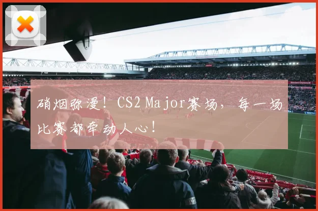 硝烟弥漫!CS2 Major赛场,每一场比赛都牵动人心!