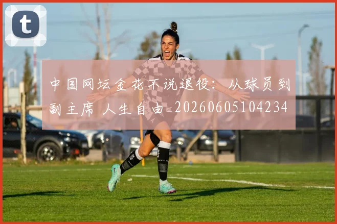 中国网坛金花不说退役：从球员到副主席 人生自由_20260605104234