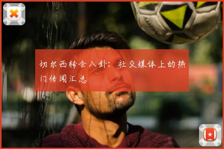 切尔西转会八卦：社交媒体上的热门传闻汇总