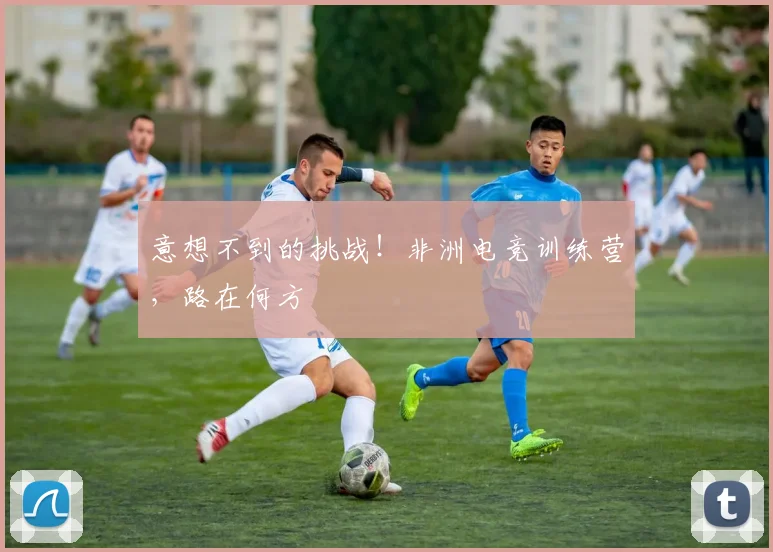 意想不到的挑战！非洲电竞训练营，路在何方