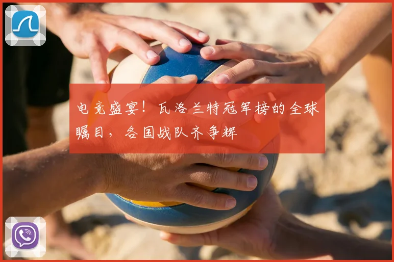 电竞盛宴！瓦洛兰特冠军榜的全球瞩目，各国战队齐争辉